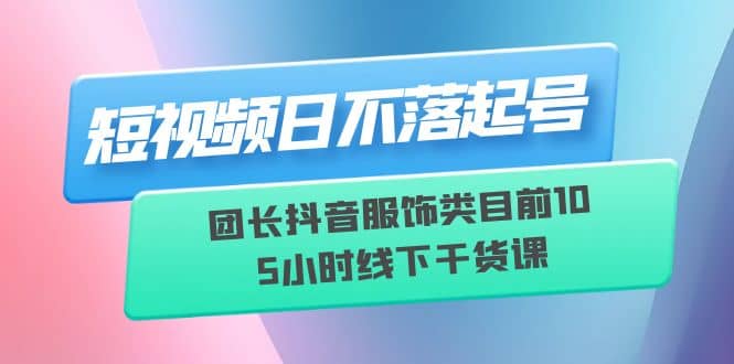 短视频日不落起号【6月11线下课】团长抖音服饰类目前10 5小时线下干货课-好课资源网