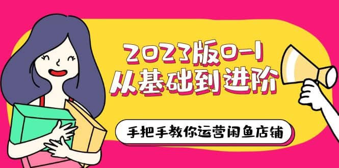 2023版0-1从基础到进阶，手把手教你运营闲鱼店铺（10节视频课）-好课资源网