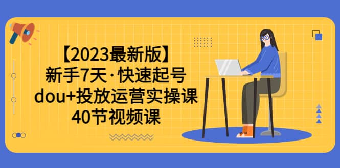 【2023最新版】新手7天·快速起号：dou 投放运营实操课（40节视频课）-好课资源网