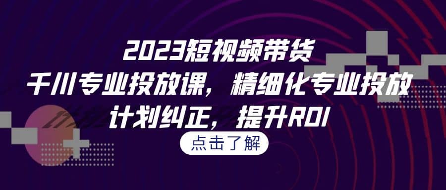 2023短视频带货-千川专业投放课，精细化专业投放，计划纠正，提升ROI-好课资源网