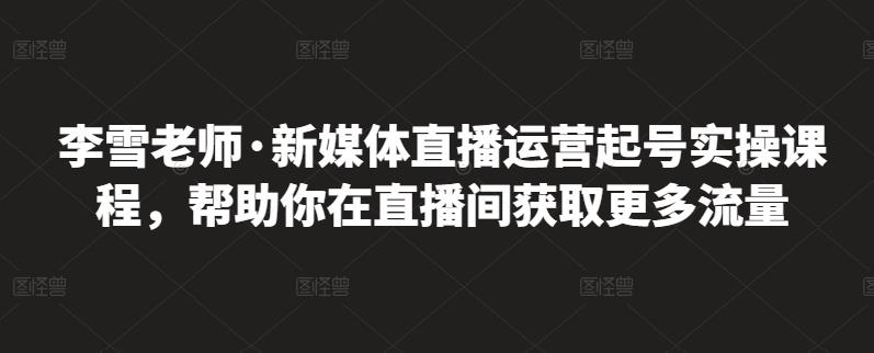 李雪老师·新媒体直播运营起号实操课程，帮助你在直播间获取更多流量-好课资源网