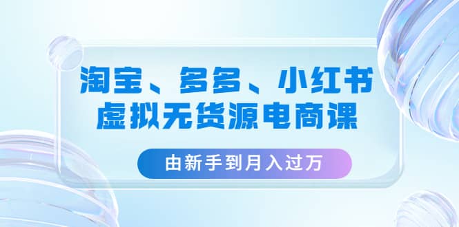 淘宝、多多、小红书-虚拟无货源电商课（3套课程）-好课资源网