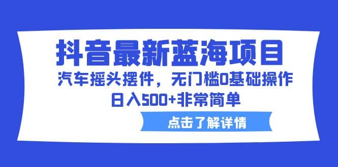 抖音最新蓝海项目，汽车摇头摆件，无门槛0基础操作，日入500 非常简单-好课资源网