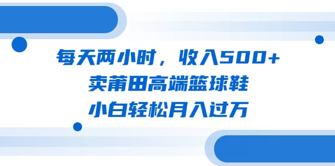 每天两小时，收入500 ，卖莆田高端篮球鞋，小白轻松月入过万（教程 素材）-好课资源网