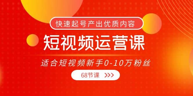 短视频运营课，适合短视频新手0-10万粉丝，快速起号产出优质内容（68节课）-好课资源网