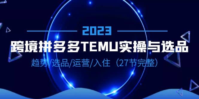 2023跨境·拼多多·TEMU实操与选品，趋势·选品·运营·入住（27节完整）-好课资源网