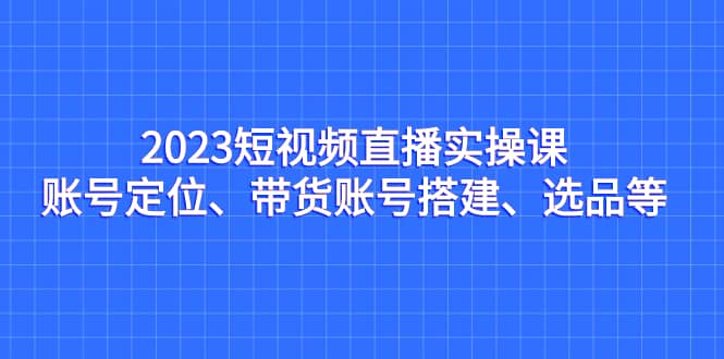 2023短视频直播实操课，账号定位、带货账号搭建、选品等-好课资源网