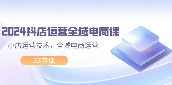 2024抖店运营-全域电商课，小店运营技术，全域电商运营（23节课）-好课资源网