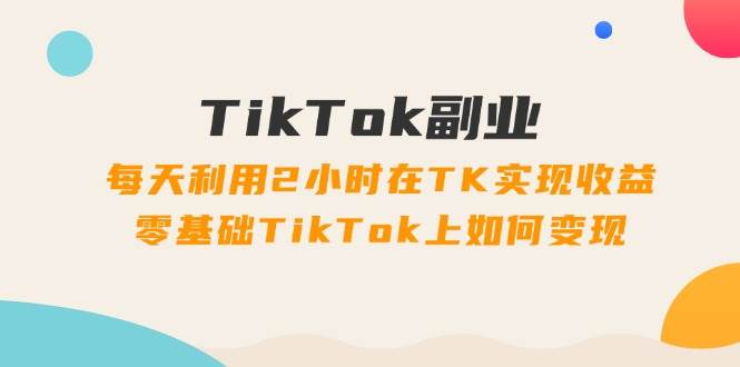 TikTok副业：每天利用2小时在TK实现收益，零基础TikTok上如何变现，34节程-好课资源网