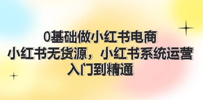 0基础做小红书电商，小红书无货源，小红书系统运营，入门到精通 (70节)-好课资源网