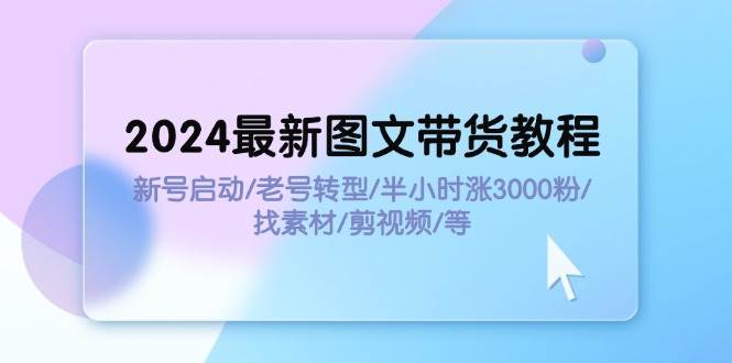 2024最新图文带货教程：新号启动/老号转型/半小时涨3000粉/找素材/剪辑-好课资源网