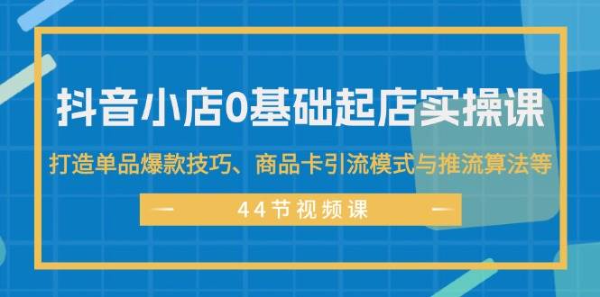 抖音小店0基础起店实操课，打造单品爆款技巧、商品卡引流模式与推流算法等-好课资源网